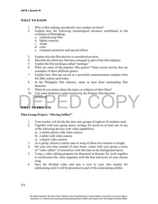 DEPED COPY
ARTS  Quarter III
272
WHAT TO KNOW
1. Why is film making considered a true modern art form?
2. Explain how the following technological advances contributed to the
evolution of filmmaking:
a. celluloid strip film
b. lighter cameras
c. sound
d. color
e. computer animation and special effects
3. Explain why the film director is considered an artist.
4. Describe the allied arts that have emerged as part of the film industry.
5. Explain the film technique called “montage.”
6. What are some of the popular film genres? Name recent movies that are
examples of these different genres.
7. Explain how film has served as a powerful communication medium from
the 20th century until today.
8. In the Philippine film industry, name at least three outstanding film
directors.
9. What do you notice about the topics or subjects of their films?
10. Cite some distinctive achievements by the Filipino film directors
presented.
WHAT TO PROCESS
Film Group Project: “Moving Selfies!”
1. Your teacher will divide the class into groups of eight to 10 students each.
2. Together with your group mates, arrange for access to at least one of any
of the following devices with video capabilities:
a) a mobile phone with video camera
b) a tablet with video camera
c) a digital video camera
3. As a group, choose a catchy tune or song of about two minutes in length.
4. On your own time outside of class hours, create with your group a series
of “video selfies” of yourselves with that tune as the background music.
5. Using a video editing program (as discussed in Quarter II), work together
to synchronize the video segments with the beat and lyrics of your chosen
song.
6. Save the finished video and turn it over to your Arts teacher for
safekeeping until it will be presented as part of the culminating exhibit.
All rights reserved. No part of this material may be reproduced or transmitted in any form or by any means -
electronic or mechanical including photocopying without written permission from the DepEd Central Office.
 