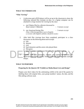 DEPED COPY
Media-based Arts and Design in the Philippines
273
WHAT TO UNDERSTAND
“Film Viewing”
1. A television and a DVD player will be set up in the classroom to show the
following selected film excerpts on disc; or a laptop computer can be
attached to a large monitor for viewing by the class:
a. one Filipino film by a director discussed in
these Learner’s Materials - 5-minute excerpt
b. one American/foreign film - 5-minute excerpt
(Note: If the foreign film is not in English,
a version with English subtitles should be used.)
2. After both film viewings have been completed, participate in a class
discussion on the following about each excerpt:
a) title
b) director
c) year
d) lead characters and the actors who played them
e) film genre
f) specific scenes or techniques that show the art of filmmaking
3. Together with your classmates, compare and contrast the qualities you
observed in the Filipino and the American/foreign films that make each one
unique.
WHAT TO PERFORM
Preparing for the Quarter III “Exhibit on Media-Based Arts and Design”
Prepare your short videos for the culminating exhibit at the end of the quarter by
labelling them with original titles, your group members’ names, the date, and the
film editing software used.
All rights reserved. No part of this material may be reproduced or transmitted in any form or by any means -
electronic or mechanical including photocopying without written permission from the DepEd Central Office.
 