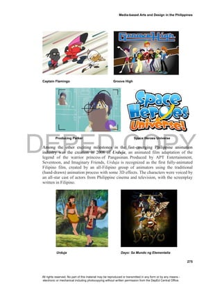 DEPED COPY
Media-based Arts and Design in the Philippines
275
Captain Flamingo Groove High
Producing Parker Space Heroes Universe
Among the other exciting milestones in the fast-emerging Philippine animation
industry was the creation in 2008 of Urduja, an animated film adaptation of the
legend of the warrior princess of Pangasinan. Produced by APT Entertainment,
Seventoon, and Imaginary Friends, Urduja is recognized as the first fully-animated
Filipino film, created by an all-Filipino group of animators using the traditional
(hand-drawn) animation process with some 3D effects. The characters were voiced by
an all-star cast of actors from Philippine cinema and television, with the screenplay
written in Filipino.
Urduja Dayo: Sa Mundo ng Elementalia
All rights reserved. No part of this material may be reproduced or transmitted in any form or by any means -
electronic or mechanical including photocopying without written permission from the DepEd Central Office.
 