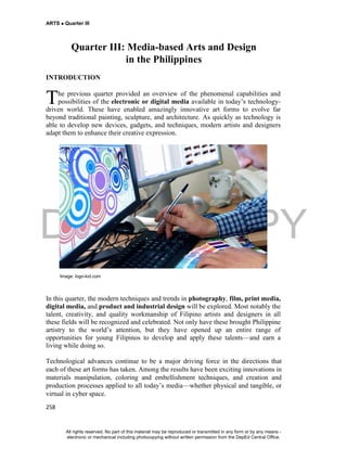 DEPED COPY
ARTS  Quarter III
258
Quarter III: Media-based Arts and Design
in the Philippines
INTRODUCTION
he previous quarter provided an overview of the phenomenal capabilities and
possibilities of the electronic or digital media available in today’s technology-
driven world. These have enabled amazingly innovative art forms to evolve far
beyond traditional painting, sculpture, and architecture. As quickly as technology is
able to develop new devices, gadgets, and techniques, modern artists and designers
adapt them to enhance their creative expression.
Image: logo-kid.com
In this quarter, the modern techniques and trends in photography, film, print media,
digital media, and product and industrial design will be explored. Most notably the
talent, creativity, and quality workmanship of Filipino artists and designers in all
these fields will be recognized and celebrated. Not only have these brought Philippine
artistry to the world’s attention, but they have opened up an entire range of
opportunities for young Filipinos to develop and apply these talents—and earn a
living while doing so.
Technological advances continue to be a major driving force in the directions that
each of these art forms has taken. Among the results have been exciting innovations in
materials manipulation, coloring and embellishment techniques, and creation and
production processes applied to all today’s media—whether physical and tangible, or
virtual in cyber space.
T
All rights reserved. No part of this material may be reproduced or transmitted in any form or by any means -
electronic or mechanical including photocopying without written permission from the DepEd Central Office.
 
