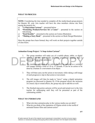 DEPED COPY
Media-based Arts and Design in the Philippines
277
WHAT TO PROCESS
NOTE: Considering the time needed to complete all the media-based group projects
for Quarter III, your Arts teacher will have the class members choose one from
among the projects for:
a) “A Stop-action Cartoon” – presented below
b) “Promoting Products/Services for a Cause” – presented in the section on
Advertising
c) “Kool Komiks” – presented in the section on Comics Illustration
d) “Making a Story Book” – presented in the section on Book Design/Illustration
Once the groups have been formed, they will work on their projects together outside
of class hours.
Animation Group Project: “A Stop-Action Cartoon”
1. The group members will make use of a mobile phone, tablet, or digital
camera to do this most simple and basic process for creating what is
known as “stop-action animation.”
2. The members will think of an action that will be captured as a series of
still images lasting a total of 10 to 15 seconds. It can be an action to be
done by a human or a movement of an object.
3. They will then carry out the action or movement, while taking a still image
of each progressive step in that action or movement.
4. The still images will then be made to “move” using a digital animation
program (as discussed in Quarter II). If the program allows the inclusion
of a music clip or sound effects, the group may opt to add this as well.
5. The finished stop-action cartoons will be saved and turned over to the Arts
teacher for safekeeping until they will be presented as part of the
culminating exhibit.
WHAT TO UNDERSTAND
1. What role does animation play in the various media you see daily?
2. What do you think of the reputation of Filipino artists in the world of
animated feature films and cartoon series?
All rights reserved. No part of this material may be reproduced or transmitted in any form or by any means -
electronic or mechanical including photocopying without written permission from the DepEd Central Office.
 