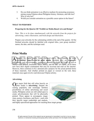 DEPED COPY
ARTS  Quarter III
278
3. Do you think animation is an effective medium for promoting awareness
among young Filipinos about Philippine history, literature, and folk lore?
Why or why not?
4. Would you consider animation as a possible career option in the future?
WHAT TO PERFORM
Preparing for the Quarter III “Exhibit on Media-Based Arts and Design”
Note: This is to be done simultaneously with the artworks from the projects for
advertising, comics illustration, and book design and illustration.
Prepare your artworks for the culminating exhibit at the end of the quarter. All the
finished artworks should be labelled with original titles, your group members’
names, the date, and the technique used.
Print Media
longside the digital media forms discussed above, there remains the more
conventional form known as print media. Included here are large-scale
publications such as newspapers, magazines, journals, books of all kinds, as well as
smaller-scale posters, brochures, flyers, menus, and the like. Of course, all of these
now have their digital counterparts that may be accessed and read on the internet.
However, there continues to be a demand and a purpose for the actual printed forms
of these materials. And whether printed on paper or viewed on the web, these
materials once again involve and showcase Filipino artistry.
Advertising
ne major field that still relies heavily on
print media is advertising. Despite the
soaring popularity and seemingly limitless
possibilities of online advertising and social
media, Philippine artists are still called upon to
create advertisements that will be physically
printed. These appear in newspapers, maga-
zines, posters, brochures, and flyers—each with
their specific target readerships and markets,
and highly-specialized approaches for reaching these target groups.
A
O
All rights reserved. No part of this material may be reproduced or transmitted in any form or by any means -
electronic or mechanical including photocopying without written permission from the DepEd Central Office.
 