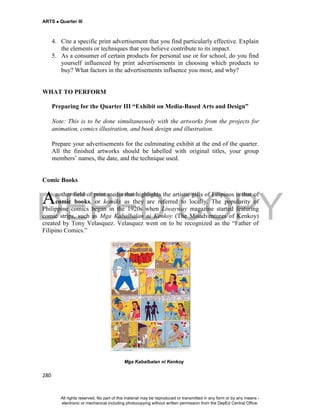 DEPED COPY
ARTS  Quarter III
280
4. Cite a specific print advertisement that you find particularly effective. Explain
the elements or techniques that you believe contribute to its impact.
5. As a consumer of certain products for personal use or for school, do you find
yourself influenced by print advertisements in choosing which products to
buy? What factors in the advertisements influence you most, and why?
WHAT TO PERFORM
Preparing for the Quarter III “Exhibit on Media-Based Arts and Design”
Note: This is to be done simultaneously with the artworks from the projects for
animation, comics illustration, and book design and illustration.
Prepare your advertisements for the culminating exhibit at the end of the quarter.
All the finished artworks should be labelled with original titles, your group
members’ names, the date, and the technique used.
Comic Books
nother field of print media that highlights the artistic gifts of Filipinos is that of
comic books, or komiks as they are referred to locally. The popularity of
Philippine comics began in the 1920s when Liwayway magazine started featuring
comic strips, such as Mga Kabalbalan ni Kenkoy (The Misadventures of Kenkoy)
created by Tony Velasquez. Velasquez went on to be recognized as the “Father of
Filipino Comics.”
Mga Kabalbalan ni Kenkoy
A
All rights reserved. No part of this material may be reproduced or transmitted in any form or by any means -
electronic or mechanical including photocopying without written permission from the DepEd Central Office.
 