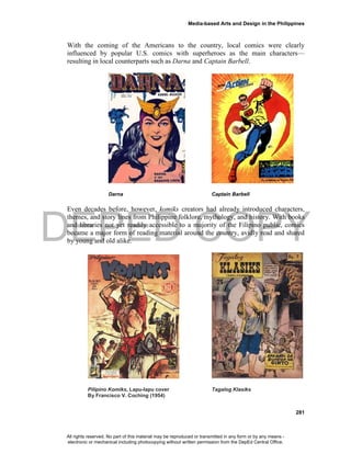 DEPED COPY
Media-based Arts and Design in the Philippines
281
With the coming of the Americans to the country, local comics were clearly
influenced by popular U.S. comics with superheroes as the main characters—
resulting in local counterparts such as Darna and Captain Barbell.
Darna Captain Barbell
Even decades before, however, komiks creators had already introduced characters,
themes, and story lines from Philippine folklore, mythology, and history. With books
and libraries not yet readily accessible to a majority of the Filipino public, comics
became a major form of reading material around the country, avidly read and shared
by young and old alike.
Pilipino Komiks, Lapu-lapu cover Tagalog Klasiks
By Francisco V. Coching (1954)
All rights reserved. No part of this material may be reproduced or transmitted in any form or by any means -
electronic or mechanical including photocopying without written permission from the DepEd Central Office.
 