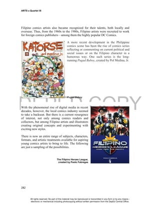 DEPED COPY
ARTS  Quarter III
282
Filipino comics artists also became recognized for their talents, both locally and
overseas. Thus, from the 1960s to the 1980s, Filipino artists were recruited to work
for foreign comics publishers—among them the highly popular DC Comics.
A more recent development in the Philippine
comics scene has been the rise of comics series
reflecting or commenting on current political and
social issues or on the Filipino character in a
humorous way. One such series is the long-
running Pugad Baboy, created by Pol Medina, Jr.
Pugad Baboy
With the phenomenal rise of digital media in recent
decades, however, the local comics industry seemed
to take a backseat. But there is a current resurgence
of interest, not only among comics readers and
collectors, but among Filipino artists and illustrators
creating original concepts and experimenting with
exciting new styles.
There is now an entire range of subjects, characters,
formats, and artistic treatments available for aspiring
young comics artists to bring to life. The following
are just a sampling of the possibilities.
The Filipino Heroes League,
created by Paolo Fabregas
All rights reserved. No part of this material may be reproduced or transmitted in any form or by any means -
electronic or mechanical including photocopying without written permission from the DepEd Central Office.
 