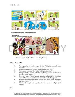 DEPED COPY
ARTS  Quarter III
284
Kuting Magiting, created by Robert Magnuson
Mythspace, created by Paolo Chikiamco and Borg Sinaban
WHAT TO KNOW
1. The popularity of comics began in the Philippines through what
magazine?
2. What was one of the first comic strips that appeared there?
3. Who became known as the “Father of Filipino Comics”?
4. What popular U.S. comics publisher hired many Filipino illustrators in
the 1960s to the 1980s?
5. How were early Filipino comics creators influenced by American
comics? Yet how did local comics remain distinctly Philippine?
6. With the limited access to books and libraries in the 1960s, what role
did comics play?
7. What trends in style and subject matter do you see in today’s local
comics?
All rights reserved. No part of this material may be reproduced or transmitted in any form or by any means -
electronic or mechanical including photocopying without written permission from the DepEd Central Office.
 