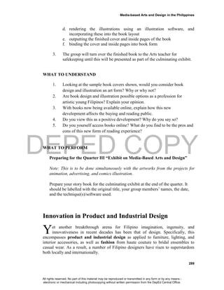 DEPED COPY
Media-based Arts and Design in the Philippines
289
d. rendering the illustrations using an illustration software, and
incorporating these into the book layout
e. outputting the finished cover and inside pages of the book
f. binding the cover and inside pages into book form
3. The group will turn over the finished book to the Arts teacher for
safekeeping until this will be presented as part of the culminating exhibit.
WHAT TO UNDERSTAND
1. Looking at the sample book covers shown, would you consider book
design and illustration an art form? Why or why not?
2. Are book design and illustration possible options as a profession for
artistic young Filipinos? Explain your opinion.
3. With books now being available online, explain how this new
development affects the buying and reading public.
4. Do you view this as a positive development? Why do you say so?
5. Do you yourself access books online? What do you find to be the pros and
cons of this new form of reading experience?
WHAT TO PERFORM
Preparing for the Quarter III “Exhibit on Media-Based Arts and Design”
Note: This is to be done simultaneously with the artworks from the projects for
animation, advertising, and comics illustration.
Prepare your story book for the culminating exhibit at the end of the quarter. It
should be labelled with the original title, your group members’ names, the date,
and the technique(s)/software used.
Innovation in Product and Industrial Design
et another breakthrough arena for Filipino imagination, ingenuity, and
innovativeness in recent decades has been that of design. Specifically, this
encompasses product and industrial design as applied to furniture, lighting, and
interior accessories, as well as fashion from haute couture to bridal ensembles to
casual wear. As a result, a number of Filipino designers have risen to superstardom
both locally and internationally.
Y
All rights reserved. No part of this material may be reproduced or transmitted in any form or by any means -
electronic or mechanical including photocopying without written permission from the DepEd Central Office.
 
