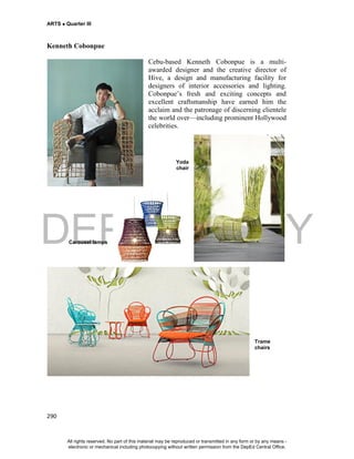 DEPED COPY
ARTS  Quarter III
290
Kenneth Cobonpue
Cebu-based Kenneth Cobonpue is a multi-
awarded designer and the creative director of
Hive, a design and manufacturing facility for
designers of interior accessories and lighting.
Cobonpue’s fresh and exciting concepts and
excellent craftsmanship have earned him the
acclaim and the patronage of discerning clientele
the world over—including prominent Hollywood
celebrities.
Yoda
chair
Carousel lamps
Trame
chairs
All rights reserved. No part of this material may be reproduced or transmitted in any form or by any means -
electronic or mechanical including photocopying without written permission from the DepEd Central Office.
 