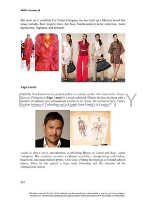DEPED COPY
ARTS  Quarter III
292
She went on to establish The Natori Company that has built up a lifestyle brand that
today includes four lingerie lines, the Josie Natori ready-to-wear collection, home
accessories, fragrance, and eyewear.
Rajo Laurel
Probably best known to the general public as a judge on the television series Project
Runway Philippines, Rajo Laurel is a much-admired Filipino fashion designer with a
number of national and international awards to his name. He trained at New York’s
Fashion Institute of Technology and at Central Saint Martin’s in London.
Laurel is also a savvy entrepreneur, establishing House of Laurel and Rajo Laurel
Enterprise. His creations maintain a Filipino sensibility, incorporating embroidery,
beadwork, and hand-painted prints, while also offering the prestige of limited edition
pieces. Thus, he has gained a loyal local following and the attention of the
international market.
All rights reserved. No part of this material may be reproduced or transmitted in any form or by any means -
electronic or mechanical including photocopying without written permission from the DepEd Central Office.
 