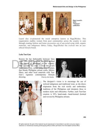 DEPED COPY
Media-based Arts and Design in the Philippines
293
Rajo Laurel’s
2014
“Palawan”
collection
Laurel also co-pioneered the social enterprise known as Rags2Riches. This
organization enables women from poor communities across the country to earn
through creating fashion and home accessories out of up-cycled scrap cloth, organic
materials, and indigenous fabrics. Today, Rags2Riches has evolved into an eco-
ethical lifestyle brand.
Lulu Tan Gan
Known for her fashionable knitwear lines
since 1985, Lulu Tan-Gan had been dubbed
“The Queen of Knitwear” in the country.
That specialty has since evolved into a new
hand-woven line, called Indigenous Couture,
that blends Philippine artisan crafts, fabrics,
fibers, and other local materials with Tan-
Gan’s signature contemporary lifestyle
dressing. Photo by Vito Studios
The designer’s vision is to encourage the use of
stylized indigenous and traditional wear, as she draws
inspiration from the rich textile and embroidery
traditions of the Philippines and interprets these in
modern styles and silhouettes. Further, each Tan-Gan
creation is 95% hand-made—hand-loomed (knitted
and woven) by Philippine artisans.
All rights reserved. No part of this material may be reproduced or transmitted in any form or by any means -
electronic or mechanical including photocopying without written permission from the DepEd Central Office.
 