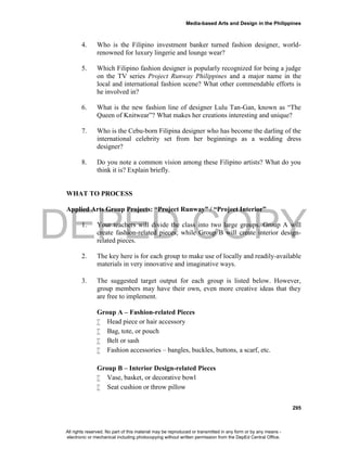 DEPED COPY
Media-based Arts and Design in the Philippines
295
4. Who is the Filipino investment banker turned fashion designer, world-
renowned for luxury lingerie and lounge wear?
5. Which Filipino fashion designer is popularly recognized for being a judge
on the TV series Project Runway Philippines and a major name in the
local and international fashion scene? What other commendable efforts is
he involved in?
6. What is the new fashion line of designer Lulu Tan-Gan, known as “The
Queen of Knitwear”? What makes her creations interesting and unique?
7. Who is the Cebu-born Filipina designer who has become the darling of the
international celebrity set from her beginnings as a wedding dress
designer?
8. Do you note a common vision among these Filipino artists? What do you
think it is? Explain briefly.
WHAT TO PROCESS
Applied Arts Group Projects: “Project Runway” / “Project Interior”
1. Your teachers will divide the class into two large groups. Group A will
create fashion-related pieces; while Group B will create interior design-
related pieces.
2. The key here is for each group to make use of locally and readily-available
materials in very innovative and imaginative ways.
3. The suggested target output for each group is listed below. However,
group members may have their own, even more creative ideas that they
are free to implement.
Group A – Fashion-related Pieces
 Head piece or hair accessory
 Bag, tote, or pouch
 Belt or sash
 Fashion accessories – bangles, buckles, buttons, a scarf, etc.
Group B – Interior Design-related Pieces
 Vase, basket, or decorative bowl
 Seat cushion or throw pillow
All rights reserved. No part of this material may be reproduced or transmitted in any form or by any means -
electronic or mechanical including photocopying without written permission from the DepEd Central Office.
 