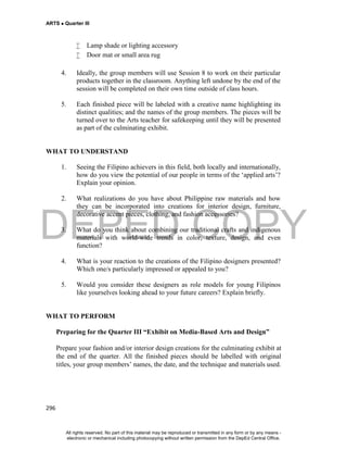 DEPED COPY
ARTS  Quarter III
296
 Lamp shade or lighting accessory
 Door mat or small area rug
4. Ideally, the group members will use Session 8 to work on their particular
products together in the classroom. Anything left undone by the end of the
session will be completed on their own time outside of class hours.
5. Each finished piece will be labeled with a creative name highlighting its
distinct qualities; and the names of the group members. The pieces will be
turned over to the Arts teacher for safekeeping until they will be presented
as part of the culminating exhibit.
WHAT TO UNDERSTAND
1. Seeing the Filipino achievers in this field, both locally and internationally,
how do you view the potential of our people in terms of the ‘applied arts’?
Explain your opinion.
2. What realizations do you have about Philippine raw materials and how
they can be incorporated into creations for interior design, furniture,
decorative accent pieces, clothing, and fashion accessories?
3. What do you think about combining our traditional crafts and indigenous
materials with world-wide trends in color, texture, design, and even
function?
4. What is your reaction to the creations of the Filipino designers presented?
Which one/s particularly impressed or appealed to you?
5. Would you consider these designers as role models for young Filipinos
like yourselves looking ahead to your future careers? Explain briefly.
WHAT TO PERFORM
Preparing for the Quarter III “Exhibit on Media-Based Arts and Design”
Prepare your fashion and/or interior design creations for the culminating exhibit at
the end of the quarter. All the finished pieces should be labelled with original
titles, your group members’ names, the date, and the technique and materials used.
All rights reserved. No part of this material may be reproduced or transmitted in any form or by any means -
electronic or mechanical including photocopying without written permission from the DepEd Central Office.
 