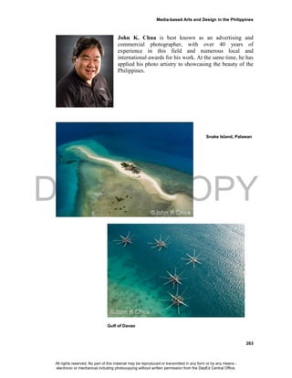 DEPED COPY
Media-based Arts and Design in the Philippines
263
John K. Chua is best known as an advertising and
commercial photographer, with over 40 years of
experience in this field and numerous local and
international awards for his work. At the same time, he has
applied his photo artistry to showcasing the beauty of the
Philippines.
Snake Island, Palawan
Gulf of Davao
All rights reserved. No part of this material may be reproduced or transmitted in any form or by any means -
electronic or mechanical including photocopying without written permission from the DepEd Central Office.
 