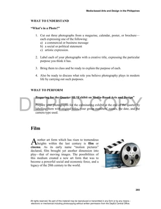 DEPED COPY
Media-based Arts and Design in the Philippines
265
WHAT TO UNDERSTAND
“What’s in a Photo?”
1. Cut out three photographs from a magazine, calendar, poster, or brochure—
each expressing one of the following:
a) a commercial or business message
b) a social or political statement
c) artistic expression.
2. Label each of your photographs with a creative title, expressing the particular
purpose you think it has.
3. Bring them to class and be ready to explain the purpose of each.
4. Also be ready to discuss what role you believe photography plays in modern
life by carrying out such purposes.
WHAT TO PERFORM
Preparing for the Quarter III “Exhibit on Media-Based Arts and Design”
Prepare your photographs for the culminating exhibit at the end of the quarter by
labelling them with original titles, your group members’ names, the date, and the
camera type used.
Film
nother art form which has risen to tremendous
heights within the last century is film or
cinema. As its early name “motion pictures”
declared, film brought yet another dimension into
play—that of moving images. The possibilities of
this medium created a new art form that was to
become a powerful social and economic force, and a
legacy of the 20th century to the world.
A
All rights reserved. No part of this material may be reproduced or transmitted in any form or by any means -
electronic or mechanical including photocopying without written permission from the DepEd Central Office.
 