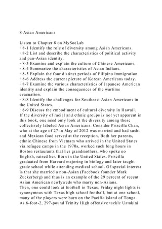 8 Asian Americans
Listen to Chapter 8 on MySocLab
· 8-1 Identify the role of diversity among Asian Americans.
· 8-2 List and describe the characteristics of political activity
and pan-Asian identity.
· 8-3 Examine and explain the culture of Chinese Americans.
· 8-4 Summarize the characteristics of Asian Indians.
· 8-5 Explain the four distinct periods of Filipino immigration.
· 8-6 Address the current picture of Korean Americans today.
· 8-7 Examine the various characteristics of Japanese American
identity and explain the consequences of the wartime
evacuation.
· 8-8 Identify the challenges for Southeast Asian Americans in
the United States.
· 8-9 Discuss the embodiment of cultural diversity in Hawaii.
If the diversity of racial and ethnic groups is not yet apparent in
this book, one need only look at the diversity among those
collectively labeled Asian Americans. Consider Priscilla Chan,
who at the age of 27 in May of 2012 was married and had sushi
and Mexican food served at the reception. Both her parents,
ethnic Chinese from Vietnam who arrived in the United States
via refugee camps in the 1970s, worked such long hours in
Boston restaurants that her grandmothers, who spoke no
English, raised her. Born in the United States, Priscilla
graduated from Harvard majoring in biology and later taught
grade school while attending medical school. Of special interest
is that she married a non-Asian (Facebook founder Mark
Zuckerberg) and thus is an example of the 29 percent of recent
Asian American newlyweds who marry non-Asians.
Then, one could look at football in Texas. Friday night lights is
synonymous with Texas high school football, but at one school,
many of the players were born on the Pacific island of Tonga.
As 6-foot-2, 297-pound Trinity High offensive tackle Uatakini
 
