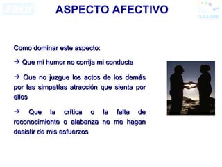 ASPECTO AFECTIVO Como dominar este aspecto: Que mi humor no corrija mi conducta Que no juzgue los actos de los demás por las simpatías atracción que sienta por ellos Que la crítica o la falta de reconocimiento o alabanza no me hagan desistir de mis esfuerzos 