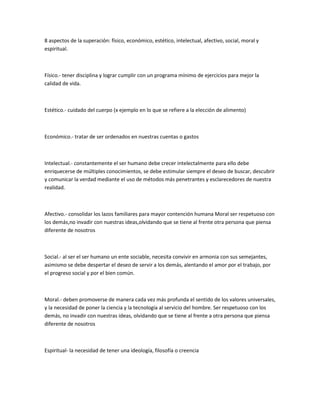 8 aspectos de la superación: físico, económico, estético, intelectual, afectivo, social, moral y espiritual.<br />Físico.- tener disciplina y lograr cumplir con un programa mínimo de ejercicios para mejor la calidad de vida.<br />Estético.- cuidado del cuerpo (x ejemplo en lo que se refiere a la elección de alimento)<br />Económico.- tratar de ser ordenados en nuestras cuentas o gastos<br />Intelectual.- constantemente el ser humano debe crecer intelectalmente para ello debe enriquecerse de múltiples conocimientos, se debe estimular siempre el deseo de buscar, descubrir y comunicar la verdad mediante el uso de métodos más penetrantes y esclarecedores de nuestra realidad.<br />Afectivo.- consolidar los lazos familiares para mayor contención humana Moral ser respetuoso con los demás,no invadir con nuestras ideas,olvidando que se tiene al frente otra persona que piensa diferente de nosotros<br />Social.- al ser el ser humano un ente sociable, necesita convivir en armonia con sus semejantes, asimismo se debe despertar el deseo de servir a los demás, alentando el amor por el trabajo, por el progreso social y por el bien común.<br />Moral.- deben promoverse de manera cada vez más profunda el sentido de los valores universales, y la necesidad de poner la ciencia y la tecnología al servicio del hombre. Ser respetuoso con los demás, no invadir con nuestras ideas, olvidando que se tiene al frente a otra persona que piensa diferente de nosotros<br />Espiritual- la necesidad de tener una ideología, filosofía o creencia<br />