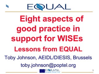 European Social Fund
1
    Eight aspects of
good practice in
support for WISEs
Lessons from EQUAL
Toby Johnson, AEIDL/DIESIS, Brussels
toby.johnson@poptel.org
 