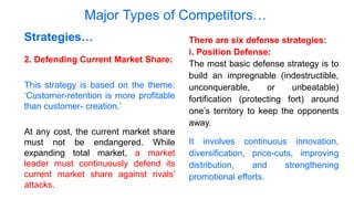 Major Types of Competitors…
2. Defending Current Market Share:
This strategy is based on the theme:
‘Customer-retention is more profitable
than customer- creation.’
At any cost, the current market share
must not be endangered. While
expanding total market, a market
leader must continuously defend its
current market share against rivals’
attacks.
Strategies… There are six defense strategies:
i. Position Defense:
The most basic defense strategy is to
build an impregnable (indestructible,
unconquerable, or unbeatable)
fortification (protecting fort) around
one’s territory to keep the opponents
away.
It involves continuous innovation,
diversification, price-cuts, improving
distribution, and strengthening
promotional efforts.
 