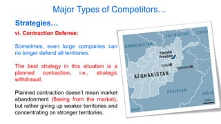 Major Types of Competitors…
Strategies…
vi. Contraction Defense:
Sometimes, even large companies can
no longer defend all territories.
The best strategy in this situation is a
planned contraction, i.e., strategic
withdrawal.
Planned contraction doesn’t mean market
abandonment (fleeing from the market),
but rather giving up weaker territories and
concentrating on stronger territories.
 