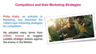 Philip Kotler, an authority in
Marketing, has described the
military-type marketing strategies
for competitors.
He adopted many terms from
military science to suggest
suitable strategic actions against
the enemy in the Market.
Competitors and their Marketing Strategies
 