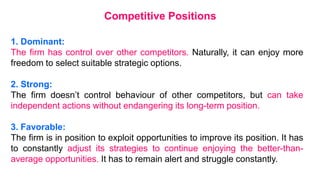 1. Dominant:
The firm has control over other competitors. Naturally, it can enjoy more
freedom to select suitable strategic options.
2. Strong:
The firm doesn’t control behaviour of other competitors, but can take
independent actions without endangering its long-term position.
3. Favorable:
The firm is in position to exploit opportunities to improve its position. It has
to constantly adjust its strategies to continue enjoying the better-than-
average opportunities. It has to remain alert and struggle constantly.
Competitive Positions
 