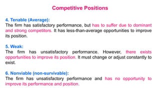 4. Tenable (Average):
The firm has satisfactory performance, but has to suffer due to dominant
and strong competitors. It has less-than-average opportunities to improve
its position.
5. Weak:
The firm has unsatisfactory performance. However, there exists
opportunities to improve its position. It must change or adjust constantly to
exist.
6. Nonviable (non-survivable):
The firm has unsatisfactory performance and has no opportunity to
improve its performance and position.
Competitive Positions
 