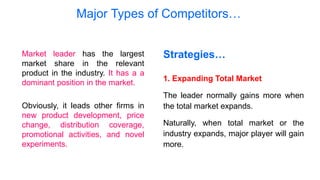 Major Types of Competitors…
Market leader has the largest
market share in the relevant
product in the industry. It has a a
dominant position in the market.
Obviously, it leads other firms in
new product development, price
change, distribution coverage,
promotional activities, and novel
experiments.
Strategies…
1. Expanding Total Market
The leader normally gains more when
the total market expands.
Naturally, when total market or the
industry expands, major player will gain
more.
 