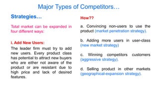 Major Types of Competitors…
Total market can be expanded in
four different ways:
i. Add New Users:
The leader firm must try to add
new users. Every product class
has potential to attract new buyers
who are either not aware of the
product or are resistant due to
high price and lack of desired
features.
Strategies… How??
a. Convincing non-users to use the
product (market penetration strategy).
b. Adding more users in user-class
(new market strategy)
c. Winning competitors customers
(aggressive strategy).
d. Selling product in other markets
(geographical-expansion strategy).
 