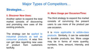 Major Types of Competitors…
ii. Discover New Uses:
Another option to expand the total
market consists of discovering
and promoting new uses of the
existing products.
The strategy can be applied to
industrial products as well as
consumer products. A wise firm
can get idea regarding new uses
of product from customers
tactfully.
Strategies…
iii. More Usage per Occasion/Time:
The third strategy to expand the market
consists of convincing the present
users to use more of the product per
use occasion.
It is more applicable to edible-class
products. Similarly, it can be extended
to durable products, too. More usage
may be in forms of more quantity,
numbers, time, amount, intensity, and
so on.
 