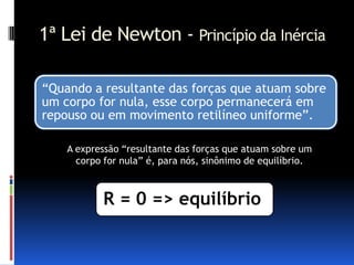 1ª Lei de Newton - Princípio da Inércia

“Quando a resultante das forças que atuam sobre
um corpo for nula, esse corpo permanecerá em
repouso ou em movimento retilíneo uniforme”.

    A expressão “resultante das forças que atuam sobre um
      corpo for nula” é, para nós, sinônimo de equilíbrio.



           R = 0 => equilíbrio
 