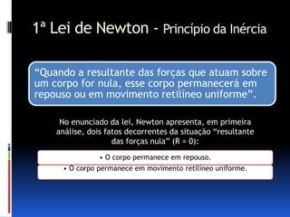 1ª Lei de Newton - Princípio da Inércia

“Quando a resultante das forças que atuam sobre
um corpo for nula, esse corpo permanecerá em
repouso ou em movimento retilíneo uniforme”.

     No enunciado da lei, Newton apresenta, em primeira
    análise, dois fatos decorrentes da situação “resultante
                    das forças nula” (R = 0):
               • O corpo permanece em repouso.
     • O corpo permanece em movimento retilíneo uniforme.
 