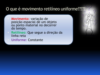 O que é movimento retilíneo uniforme?????

 Movimento: variação de
  posição espacial de um objeto
  ou ponto material no decorrer
  do tempo.
 Retilíneo: Que segue a direção da
  linha reta
 Uniforme: Constante
 