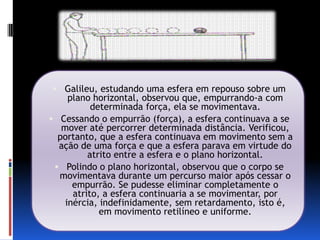  Galileu, estudando uma esfera em repouso sobre um
     plano horizontal, observou que, empurrando-a com
           determinada força, ela se movimentava.
 Cessando o empurrão (força), a esfera continuava a se
   mover até percorrer determinada distância. Verificou,
  portanto, que a esfera continuava em movimento sem a
  ação de uma força e que a esfera parava em virtude do
          atrito entre a esfera e o plano horizontal.
  Polindo o plano horizontal, observou que o corpo se
  movimentava durante um percurso maior após cessar o
      empurrão. Se pudesse eliminar completamente o
      atrito, a esfera continuaria a se movimentar, por
    inércia, indefinidamente, sem retardamento, isto é,
             em movimento retilíneo e uniforme.
 