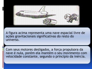A figura acima representa uma nave espacial livre de
ações gravitacionais significativas do resto do
universo.

Com seus motores desligados, a força propulsora da
nave é nula, porém ela mantém o seu movimento com
velocidade constante, segundo o princípio da inércia.
 