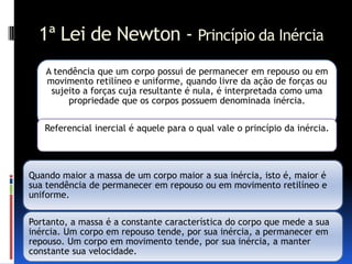 1ª Lei de Newton - Princípio da Inércia
    A tendência que um corpo possui de permanecer em repouso ou em
    movimento retilíneo e uniforme, quando livre da ação de forças ou
     sujeito a forças cuja resultante é nula, é interpretada como uma
         propriedade que os corpos possuem denominada inércia.

   Referencial inercial é aquele para o qual vale o princípio da inércia.




Quando maior a massa de um corpo maior a sua inércia, isto é, maior é
sua tendência de permanecer em repouso ou em movimento retilíneo e
uniforme.

Portanto, a massa é a constante característica do corpo que mede a sua
inércia. Um corpo em repouso tende, por sua inércia, a permanecer em
repouso. Um corpo em movimento tende, por sua inércia, a manter
constante sua velocidade.
 