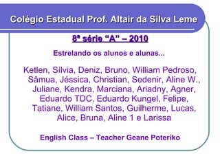 8ª série “A” – 2010 Estrelando os alunos e alunas...  Ketlen, Sílvia, Deniz, Bruno, William Pedroso, Sâmua, Jéssica, Christian, Sedenir, Aline W., Juliane, Kendra, Marciana, Ariadny, Agner, Eduardo TDC, Eduardo Kungel, Felipe, Tatiane, William Santos, Guilherme, Lucas, Alice, Bruna, Aline 1 e Larissa English Class – Teacher Geane Poteriko Colégio Estadual Prof. Altair da Silva Leme 