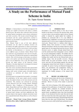International Journal of Advanced Engineering, Management and Science (IJAEMS) [Vol-5, Issue-6, Jun-2019]
https://dx.doi.org/10.22161/ijaems.5.6.8 ISSN: 2454-1311
www.ijaems.com Page | 403
A Study on the Performance of Mutual Fund
Scheme in India
Dr. Tapan Kumar Samanta
Assistant Professor, Dept of Commerce, Nabadwip Vidyasagar College, West Bengal, India
Email: cmatapan.samanta1969@gmail.com
Abstract— A mutual fund is a trust that encompasses the
savings of a number of investors who share a common
financial goal. The money thus collected is then invested
in capital market instruments such as shares, debentures
and other securities. The income earned through these
investments and the capital appreciation realized is
shared by its unit holders in proportion to the number of
units owned by them.
Thus, Mutual Fund is one of the most effective
instruments for the small & medium investors for
investment and offers opportunity to them to participate
in capital market with low level of risk. It also provides
the facility of diversification i.e. investors can invest
across different types of schemes. Indian Mutual Fund
has achieved a lot of popularity since last two decades.
For a long time UTI enjoyed the monopoly in mutual fund
industry. But with the passage of time many new players
came in the market and thus the mutual fund industry
faces a lot of competition. Now a day this industry has
become the major player of the financial system.
Therefore it becomes important to investigate the mutual
fund performance at continuous basis.
The wide variety of schemes floated by these mutual fund
companies gave wide investment choice for the investors.
Among wide variety of funds equity, diversified fund is
considered as substitute for direct stock market
investment.
In present paper an attempt has been made to investigate
the performance of the open ended, growth oriented,
equity diversified schemes on the basis of return and risk
evaluation. The analysis was achieved by assessing
various financial tests like Average Return, Standard
Deviation, Beta, Coefficient of Determination (R2),
Alpha, Sharpe Ratio and Treynor Ratio whose results will
be useful for investors for taking better investment
decisions. The data has been taken from various websites
of mutual fund schemes and from amfiindia.com. The
analysis depicts that majority of funds selected for study
have outperformed under Sharpe Ratio as well as Treynor
Ratio.
Keywords— Mutual Fund, Average Return, Standard
Deviation, Beta, Alpha, Coefficient of Determination.
I. INTRODUCTION
Investment is to allocate money in the aim of some
benefit in the future. It involves the decisions like, where
to invest, when to invest and how much to invest. General
public is attracted by capital market but numbers of
problems are connected with it. It is very difficult to
understand the complexities involved in the stock market
operation and it is not so easy to judge the fluctuations in
stock price. Mutual fund is a medium which helps to
mobilize money from investors to invest in different
financial instruments with the investment objectives being
agreed upon by the mutual fund and the investor. When
investors access to market, through mutual fund, they
avail the professional fund management services offered
by an assets management company. The primary role of a
mutual fund is to help the investors in earning return or
building their wealth with low risk. Mutual fund seeks to
mobilize money from all possible investors. Though
mutual funds are good investment avenues for small
savers who have low risk bearing capacity, the selection
of appropriate mutual fund and scheme is a tedious task
especially for person having non-financial background.
Hence, the practitioners and academicians relating to
mutual fund are supposed to fill and serve that
requirement for healthy progress of the mutual fund
industry.
II. REVIEW OF LITERATURE
The present context deals with the review of literature on
‘Evaluating the Performance of Indian Mutual Fund
Schemes’. Review of some of the studies is presented
here.
Adhav, Mr S.M. & Chauhan, P.M. (2015) appraised and
juxtaposed the performance of mutual fund schemes of
selected Indian companies by standard deviation &
Sharpe’s Ratio. They observed that all selected equity
mutual funds accomplished better than their benchmark
indices. It was disclosed from the study that risk for debt
fund was lower than that of the equity funds. The authors
came to a conclusion that equity oriented hybrid funds did
better than the other type of hybrid funds. The arbitrage
fund & conservative debt hybrid funds performed worst.
 