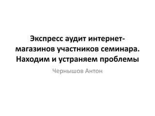 Экспресс аудит интернет-
магазинов участников семинара.
Находим и устраняем проблемы
Чернышов Антон
 