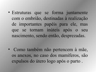 • Estruturas que se forma juntamente
com o embrião, destinadas à realização
de importantes papéis para ele, mas
que se tornam inúteis após o seu
nascimento, sendo então, desprezadas.
• Como também não pertencem à mãe,
os anexos, no caso dos mamíferos, são
expulsos do útero logo após o parto .
 
