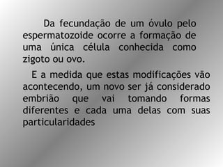 Da fecundação de um óvulo pelo
espermatozoide ocorre a formação de
uma única célula conhecida como
zigoto ou ovo.
E a medida que estas modificações vão
acontecendo, um novo ser já considerado
embrião que vai tomando formas
diferentes e cada uma delas com suas
particularidades
 