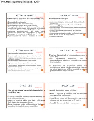 Prof. MSc. Nozelmar Borges de S. Júnior
2
OVER-TRAINING
Parâmetros Associados ao Treinamento são:
Diminuição do rendimento;
Persistência de altos níveis de fadiga;
Diminuição da freqüência máxima cardíaca;
(Armstrong, 1990)
Diminuição da freqüência máxima cardíaca;
Alterações do limiar de lactato sangüíneo e da
concentração de lactato em um dado nível de trabalho
ou alterações do nível máximo de lactato sangüíneo;
Alterações neuroendócrinas, tais como níveis
plasmáticos elevados de norepinefrina no repouso e
diminuição de excreção de norepinefrina;
Aumento do nível de estresse e distúrbios do sono.
OVER-TRAINING
Poderá ser causado por:
Aumento muito rápido da quantidade de intensidade de
treinamento;
Treinamento técnico exageradamente avançado, de
(Dantas, 1994)
g
movimentos difíceis;
Unilateralidade muito acentuada dos métodos e conteúdos
de treinamento;
Muitos campeonatos com intervalos de preparação
insuficiente;
Sobrecargas emocionais de caráter profissional ou privado;
Falta de sono ou sono de má qualidade;
Alimentação errônea.
OVER-TRAINING
Supertreinamento Simpaticotônico (Basedow)
Caracteriza-se pela preponderância dos processos de excitação e pela maior
função dos estímulos simpaticotônicos.
Seu primeiro sintoma é que a recuperação após a aplicação de carga é
insuficiente e retardada.
A recuperação ocorre em média em uma ou duas semanas
(Weineck, 2000)
A recuperação ocorre em média em uma ou duas semanas.
Supertreinamento Parassimpaticotônico (Addison)
Caracteriza-se pela preponderância das funções inibitórias, fraqueza
corporal e a falta de impulso.
O atleta não tem condições de mobilizar energias para a competição. Este é
o principal sintoma deste tipo de supertreinamento;
Sua recuperação dura de 6 semanas a meses.
OVER-TRAINING
Uma vez diagnosticado o treinamento excessivo, o
atleta deve:
ser regularmente monitorado, física e
psicologicamente quanto às respostas relacionadas
(Garrett e Kirkendall, 2000)
psicologicamente quanto às respostas relacionadas
à recuperação;
É necessário um diagnóstico clínico para
documentar e tratar alguma enfermidade, infecção
ou outros transtornos médicos secundários ou que
podem contribuir com os sintomas
OVER- USE
São microtraumas ou microlesões crônicas e
repetitivas que:
(MELLION, 1997)
Ocorrem em tecidos moles por uso excessivo de um
determinado segmento;
provocam rupturas locais com lises, infiltrações
linfocíticas e derrames sangüíneos;
Estas alterações, então, produzem dor e disfunção,
mas não a clássica inflamação dos tecidos.
OVER- USE
Grau I: dor somente após a atividade;
Grau II: dor com a atividade, que não restringe,
mas pode afetar performance;
(MELLION, 1997)
mas pode afetar performance;
Grau III: dor com a atividade, que restringe e afeta
de moderada a severamente a performance;
Grau IV: dor com atividade e em repouso.
 