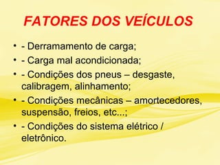 FATORES DOS VEÍCULOS
• - Derramamento de carga;
• - Carga mal acondicionada;
• - Condições dos pneus – desgaste,
calibragem, alinhamento;
• - Condições mecânicas – amortecedores,
suspensão, freios, etc...;
• - Condições do sistema elétrico /
eletrônico.
 