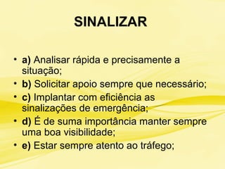 SINALIZAR
• a) Analisar rápida e precisamente a
situação;
• b) Solicitar apoio sempre que necessário;
• c) Implantar com eficiência as
sinalizações de emergência;
• d) É de suma importância manter sempre
uma boa visibilidade;
• e) Estar sempre atento ao tráfego;
 