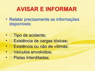 AVISAR E INFORMAR
• Relatar precisamente as informações
disponíveis:
• 􀃎 Tipo de acidente;
• 􀃎 Existência de cargas tóxicas;
• 􀃎 Existência ou não de vítimas;
• 􀃎 Veículos envolvidos;
• 􀃎 Pistas Interditadas;
 
