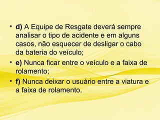 • d) A Equipe de Resgate deverá sempre
analisar o tipo de acidente e em alguns
casos, não esquecer de desligar o cabo
da bateria do veículo;
• e) Nunca ficar entre o veículo e a faixa de
rolamento;
• f) Nunca deixar o usuário entre a viatura e
a faixa de rolamento.
 