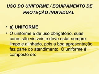 USO DO UNIFORME / EQUIPAMENTO DE
PROTEÇÃO INDIVIDUAL
• a) UNIFORME
• O uniforme é de uso obrigatório, suas
cores são visíveis e deve estar sempre
limpo e alinhado, pois a boa apresentação
faz parte do atendimento. O uniforme é
composto de:
 