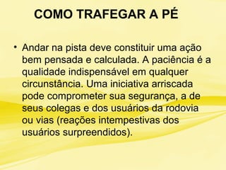 COMO TRAFEGAR A PÉ
• Andar na pista deve constituir uma ação
bem pensada e calculada. A paciência é a
qualidade indispensável em qualquer
circunstância. Uma iniciativa arriscada
pode comprometer sua segurança, a de
seus colegas e dos usuários da rodovia
ou vias (reações intempestivas dos
usuários surpreendidos).
 
