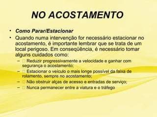 NO ACOSTAMENTO
• Como Parar/Estacionar
• Quando numa intervenção for necessário estacionar no
acostamento, é importante lembrar que se trata de um
local perigoso. Em conseqüência, é necessário tomar
alguns cuidados como:
– 􀃎 Reduzir progressivamente a velocidade e ganhar com
segurança o acostamento;
– 􀃎 Estacionar o veículo o mais longe possível da faixa de
rolamento, sempre no acostamento;
– 􀃎 Não obstruir alças de acesso e entradas de serviço;
– 􀃎 Nunca permanecer entre a viatura e o tráfego
 