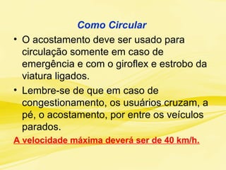 Como Circular
• O acostamento deve ser usado para
circulação somente em caso de
emergência e com o giroflex e estrobo da
viatura ligados.
• Lembre-se de que em caso de
congestionamento, os usuários cruzam, a
pé, o acostamento, por entre os veículos
parados.
A velocidade máxima deverá ser de 40 km/h.
 
